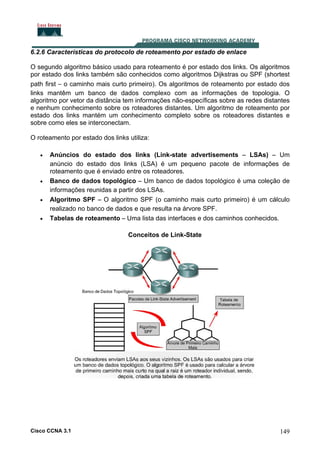 6.2.6 Características do protocolo de roteamento por estado de enlace
O segundo algoritmo básico usado para roteamento é por estado dos links. Os algoritmos
por estado dos links também são conhecidos como algoritmos Dijkstras ou SPF (shortest
path first – o caminho mais curto primeiro). Os algoritmos de roteamento por estado dos
links mantêm um banco de dados complexo com as informações de topologia. O
algoritmo por vetor da distância tem informações não-específicas sobre as redes distantes
e nenhum conhecimento sobre os roteadores distantes. Um algoritmo de roteamento por
estado dos links mantém um conhecimento completo sobre os roteadores distantes e
sobre como eles se interconectam.
O roteamento por estado dos links utiliza:
•

•
•
•

Anúncios do estado dos links (Link-state advertisements – LSAs) – Um
anúncio do estado dos links (LSA) é um pequeno pacote de informações de
roteamento que é enviado entre os roteadores.
Banco de dados topológico – Um banco de dados topológico é uma coleção de
informações reunidas a partir dos LSAs.
Algoritmo SPF – O algoritmo SPF (o caminho mais curto primeiro) é um cálculo
realizado no banco de dados e que resulta na árvore SPF.
Tabelas de roteamento – Uma lista das interfaces e dos caminhos conhecidos.
Conceitos de Link-State

Cisco CCNA 3.1

149

 
