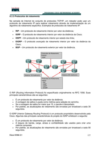 6.3.3 Protocolos de roteamento
Na camada de Internet do conjunto de protocolos TCP/IP, um roteador pode usar um
protocolo de roteamento IP para realizar roteamento através da implementação de um
algoritmo de roteamento específico. Exemplos de protocolos de roteamento IP:
•

RIP – Um protocolo de roteamento interior por vetor da distância;

•

IGRP – O protocolo de roteamento interior por vetor da distância da Cisco;

•

OSPF – Um protocolo de roteamento interior por estado dos links;

•

EIGRP – O protocolo avançado de roteamento interior por vetor da distância da
Cisco;
BGP – Um protocolo de roteamento exterior por vetor da distância.

•

O RIP (Routing Information Protocol) foi especificado originalmente na RFC 1058. Suas
principais características são as seguintes:
•
•
•
•

É um protocolo de roteamento por vetor da distância.
A contagem de saltos é usada como métrica para seleção do caminho.
Se a contagem de saltos for maior que 15, o pacote é descartado.
Por padrão, as atualizações de roteamento são enviadas por broadcast a cada 30
segundos.

O IGRP (Interior Gateway Routing Protocol) é um protocolo proprietário desenvolvido pela
Cisco. Algumas das principais características do projeto do IGRP enfatizam o seguinte:
•
•
•

É um protocolo de roteamento por vetor da distância.
A largura de banda, carga, atraso e confiabilidade são usados para criar uma
métrica composta.
Por padrão, as atualizações de roteamento são enviadas por broadcast a cada 90
segundos.

Cisco CCNA 3.1

157

 