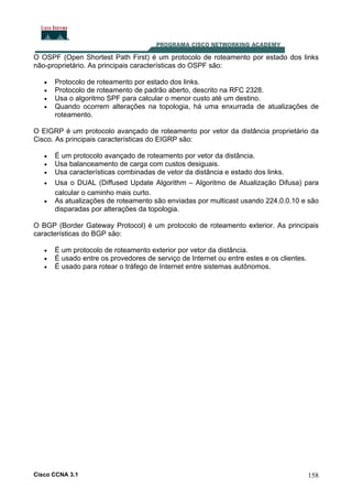 O OSPF (Open Shortest Path First) é um protocolo de roteamento por estado dos links
não-proprietário. As principais características do OSPF são:
•
•
•
•

Protocolo de roteamento por estado dos links.
Protocolo de roteamento de padrão aberto, descrito na RFC 2328.
Usa o algoritmo SPF para calcular o menor custo até um destino.
Quando ocorrem alterações na topologia, há uma enxurrada de atualizações de
roteamento.

O EIGRP é um protocolo avançado de roteamento por vetor da distância proprietário da
Cisco. As principais características do EIGRP são:
•
•
•
•
•

É um protocolo avançado de roteamento por vetor da distância.
Usa balanceamento de carga com custos desiguais.
Usa características combinadas de vetor da distância e estado dos links.
Usa o DUAL (Diffused Update Algorithm – Algoritmo de Atualização Difusa) para
calcular o caminho mais curto.
As atualizações de roteamento são enviadas por multicast usando 224.0.0.10 e são
disparadas por alterações da topologia.

O BGP (Border Gateway Protocol) é um protocolo de roteamento exterior. As principais
características do BGP são:
•
•
•

É um protocolo de roteamento exterior por vetor da distância.
É usado entre os provedores de serviço de Internet ou entre estes e os clientes.
É usado para rotear o tráfego de Internet entre sistemas autônomos.

Cisco CCNA 3.1

158

 