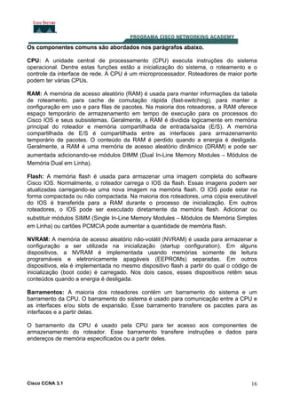Os componentes comuns são abordados nos parágrafos abaixo.
CPU: A unidade central de processamento (CPU) executa instruções do sistema
operacional. Dentre estas funções estão a inicialização do sistema, o roteamento e o
controle da interface de rede. A CPU é um microprocessador. Roteadores de maior porte
podem ter várias CPUs.
RAM: A memória de acesso aleatório (RAM) é usada para manter informações da tabela
de roteamento, para cache de comutação rápida (fast-switching), para manter a
configuração em uso e para filas de pacotes. Na maioria dos roteadores, a RAM oferece
espaço temporário de armazenamento em tempo de execução para os processos do
Cisco IOS e seus subsistemas. Geralmente, a RAM é dividida logicamente em memória
principal do roteador e memória compartilhada de entrada/saída (E/S). A memória
compartilhada de E/S é compartilhada entre as interfaces para armazenamento
temporário de pacotes. O conteúdo da RAM é perdido quando a energia é desligada.
Geralmente, a RAM é uma memória de acesso aleatório dinâmico (DRAM) e pode ser
aumentada adicionando-se módulos DIMM (Dual In-Line Memory Modules – Módulos de
Memória Dual em Linha).
Flash: A memória flash é usada para armazenar uma imagem completa do software
Cisco IOS. Normalmente, o roteador carrega o IOS da flash. Essas imagens podem ser
atualizadas carregando-se uma nova imagem na memória flash. O IOS pode estar na
forma compactada ou não compactada. Na maioria dos roteadores, uma cópia executável
do IOS é transferida para a RAM durante o processo de inicialização. Em outros
roteadores, o IOS pode ser executado diretamente da memória flash. Adicionar ou
substituir módulos SIMM (Single In-Line Memory Modules – Módulos de Memória Simples
em Linha) ou cartões PCMCIA pode aumentar a quantidade de memória flash.
NVRAM: A memória de acesso aleatório não-volátil (NVRAM) é usada para armazenar a
configuração a ser utilizada na inicialização (startup configuration). Em alguns
dispositivos, a NVRAM é implementada usando memórias somente de leitura
programáveis e eletronicamente apagáveis (EEPROMs) separadas. Em outros
dispositivos, ela é implementada no mesmo dispositivo flash a partir do qual o código de
inicialização (boot code) é carregado. Nos dois casos, esses dispositivos retêm seus
conteúdos quando a energia é desligada.
Barramentos: A maioria dos roteadores contém um barramento do sistema e um
barramento da CPU. O barramento do sistema é usado para comunicação entre a CPU e
as interfaces e/ou slots de expansão. Esse barramento transfere os pacotes para as
interfaces e a partir delas.
O barramento da CPU é usado pela CPU para ter acesso aos componentes de
armazenamento do roteador. Esse barramento transfere instruções e dados para
endereços de memória especificados ou a partir deles.

Cisco CCNA 3.1

16

 