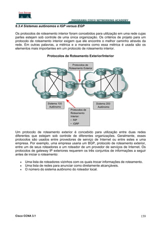 6.3.4 Sistemas autônomos e IGP versus EGP
Os protocolos de roteamento interior foram concebidos para utilização em uma rede cujas
partes estejam sob controle de uma única organização. Os critérios de projeto para um
protocolo de roteamento interior exigem que ele encontre o melhor caminho através da
rede. Em outras palavras, a métrica e a maneira como essa métrica é usada são os
elementos mais importantes em um protocolo de roteamento interior.
Protocolos de Roteamento Exterior/Interior

Um protocolo de roteamento exterior é concebido para utilização entre duas redes
diferentes que estejam sob controle de diferentes organizações. Geralmente, esses
protocolos são usados entre provedores de serviço de Internet ou entre estes e uma
empresa. Por exemplo, uma empresa usaria um BGP, protocolo de roteamento exterior,
entre um de seus roteadores e um roteador de um provedor de serviços de Internet. Os
protocolos de gateway IP exteriores requerem os três conjuntos de informações a seguir
antes de iniciar o roteamento:
•
•
•

Uma lista de roteadores vizinhos com os quais trocar informações de roteamento.
Uma lista de redes para anunciar como diretamente alcançáveis.
O número do sistema autônomo do roteador local.

Cisco CCNA 3.1

159

 