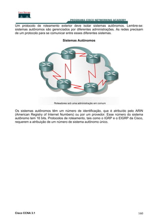 Um protocolo de roteamento exterior deve isolar sistemas autônomos. Lembre-se:
sistemas autônomos são gerenciados por diferentes administrações. As redes precisam
de um protocolo para se comunicar entre esses diferentes sistemas.
Sistemas Autônomos

Os sistemas autônomos têm um número de identificação, que é atribuído pelo ARIN
(American Registry of Internet Numbers) ou por um provedor. Esse número do sistema
autônomo tem 16 bits. Protocolos de roteamento, tais como o IGRP e o EIGRP da Cisco,
requerem a atribuição de um número de sistema autônomo único.

Cisco CCNA 3.1

160

 
