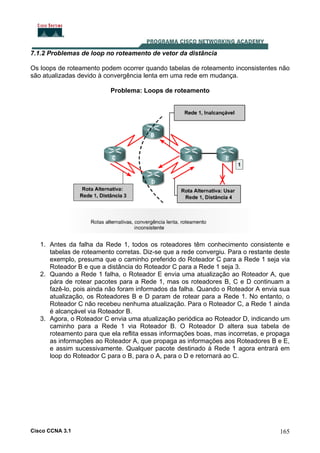 7.1.2 Problemas de loop no roteamento de vetor da distância
Os loops de roteamento podem ocorrer quando tabelas de roteamento inconsistentes não
são atualizadas devido à convergência lenta em uma rede em mudança.
Problema: Loops de roteamento

1. Antes da falha da Rede 1, todos os roteadores têm conhecimento consistente e
tabelas de roteamento corretas. Diz-se que a rede convergiu. Para o restante deste
exemplo, presuma que o caminho preferido do Roteador C para a Rede 1 seja via
Roteador B e que a distância do Roteador C para a Rede 1 seja 3.
2. Quando a Rede 1 falha, o Roteador E envia uma atualização ao Roteador A, que
pára de rotear pacotes para a Rede 1, mas os roteadores B, C e D continuam a
fazê-lo, pois ainda não foram informados da falha. Quando o Roteador A envia sua
atualização, os Roteadores B e D param de rotear para a Rede 1. No entanto, o
Roteador C não recebeu nenhuma atualização. Para o Roteador C, a Rede 1 ainda
é alcançável via Roteador B.
3. Agora, o Roteador C envia uma atualização periódica ao Roteador D, indicando um
caminho para a Rede 1 via Roteador B. O Roteador D altera sua tabela de
roteamento para que ela reflita essas informações boas, mas incorretas, e propaga
as informações ao Roteador A, que propaga as informações aos Roteadores B e E,
e assim sucessivamente. Qualquer pacote destinado à Rede 1 agora entrará em
loop do Roteador C para o B, para o A, para o D e retornará ao C.

Cisco CCNA 3.1

165

 