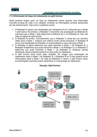 7.1.4 Eliminação de loops de roteamento via split horizon
Outra possível origem para um loop de roteamento ocorre quando uma informação
incorreta enviada de volta a um roteador contradiz as informações corretas distribuídas
por ele anteriormente. Veja como o problema ocorre:
1. O Roteador A passa uma atualização aos roteadores B e D, indicando que a Rede
1 está inativa. No entanto, o Roteador C transmite uma atualização ao Roteador B,
indicando que a Rede 1 está disponível à distância de 4, via Roteador D. Isso não
viola as regras de split horizon.
2. O Roteador B conclui, incorretamente, que o Roteador C ainda tem um caminho
válido para a Rede 1, embora com métrica muito menos favorável. O Roteador B
envia uma atualização ao Roteador A recomendando a nova rota para a Rede 1.
3. O Roteador A agora determina que pode transmitir à Rede 1 via Roteador B; o
Roteador B determina que pode transmitir à Rede 1 via Roteador C e o Roteador C
determina que pode transmitir à Rede 1 via Roteador D. Qualquer pacote
introduzido nesse ambiente entrará em loop entre os roteadores.
4. O split horizon tenta evitar essa situação. Se chegar uma atualização de
roteamento sobre a Rede 1 do Roteador A, o Roteador B ou D não poderá enviar
informações sobre a Rede 1 de volta ao Roteador A. Assim, o split horizon reduz
as informações incorretas sobre roteamento e a sobrecarga do roteamento.
Solução: Split Horizon

Cisco CCNA 3.1

168

 