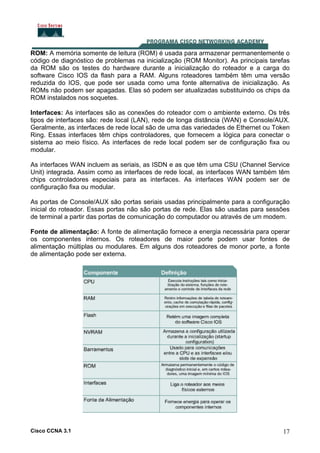 ROM: A memória somente de leitura (ROM) é usada para armazenar permanentemente o
código de diagnóstico de problemas na inicialização (ROM Monitor). As principais tarefas
da ROM são os testes do hardware durante a inicialização do roteador e a carga do
software Cisco IOS da flash para a RAM. Alguns roteadores também têm uma versão
reduzida do IOS, que pode ser usada como uma fonte alternativa de inicialização. As
ROMs não podem ser apagadas. Elas só podem ser atualizadas substituindo os chips da
ROM instalados nos soquetes.
Interfaces: As interfaces são as conexões do roteador com o ambiente externo. Os três
tipos de interfaces são: rede local (LAN), rede de longa distância (WAN) e Console/AUX.
Geralmente, as interfaces de rede local são de uma das variedades de Ethernet ou Token
Ring. Essas interfaces têm chips controladores, que fornecem a lógica para conectar o
sistema ao meio físico. As interfaces de rede local podem ser de configuração fixa ou
modular.
As interfaces WAN incluem as seriais, as ISDN e as que têm uma CSU (Channel Service
Unit) integrada. Assim como as interfaces de rede local, as interfaces WAN também têm
chips controladores especiais para as interfaces. As interfaces WAN podem ser de
configuração fixa ou modular.
As portas de Console/AUX são portas seriais usadas principalmente para a configuração
inicial do roteador. Essas portas não são portas de rede. Elas são usadas para sessões
de terminal a partir das portas de comunicação do computador ou através de um modem.
Fonte de alimentação: A fonte de alimentação fornece a energia necessária para operar
os componentes internos. Os roteadores de maior porte podem usar fontes de
alimentação múltiplas ou modulares. Em alguns dos roteadores de monor porte, a fonte
de alimentação pode ser externa.

Cisco CCNA 3.1

17

 