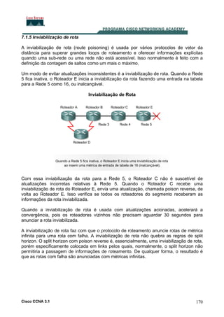7.1.5 Inviabilização de rota
A inviabilização de rota (route poisoning) é usada por vários protocolos de vetor da
distância para superar grandes loops de roteamento e oferecer informações explícitas
quando uma sub-rede ou uma rede não está acessível. Isso normalmente é feito com a
definição da contagem de saltos como um mais o máximo.
Um modo de evitar atualizações inconsistentes é a inviabilização de rota. Quando a Rede
5 fica inativa, o Roteador E inicia a inviabilização da rota fazendo uma entrada na tabela
para a Rede 5 como 16, ou inalcançável.
Inviabilização de Rota

Com essa inviabilização da rota para a Rede 5, o Roteador C não é suscetível de
atualizações incorretas relativas à Rede 5. Quando o Roteador C recebe uma
inviabilização de rota do Roteador E, envia uma atualização, chamada poison reverse, de
volta ao Roteador E. Isso verifica se todos os roteadores do segmento receberam as
informações da rota inviabilizada.
Quando a inviabilização de rota é usada com atualizações acionadas, acelerará a
convergência, pois os roteadores vizinhos não precisam aguardar 30 segundos para
anunciar a rota inviabilizada.
A inviabilização de rota faz com que o protocolo de roteamento anuncie rotas de métrica
infinita para uma rota com falha. A inviabilização de rota não quebra as regras de split
horizon. O split horizon com poison reverse é, essencialmente, uma inviabilização de rota,
porém especificamente colocada em links pelos quais, normalmente, o split horizon não
permitiria a passagem de informações de roteamento. De qualquer forma, o resultado é
que as rotas com falha são anunciadas com métricas infinitas.

Cisco CCNA 3.1

170

 