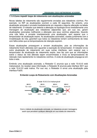 7.1.6 Como impedir loops de roteamento com atualizações acionadas
Novas tabelas de roteamento são regularmente enviadas aos roteadores vizinhos. Por
exemplo, no RIP as atualizações ocorrem a cada 30 segundos. No entanto, uma
atualização acionada é enviada imediatamente em resposta a alguma alteração na tabela
de roteamento. O roteador que detecta a alteração na topologia envia imediatamente uma
mensagem de atualização aos roteadores adjacentes que, por sua vez, geram
atualizações acionadas notificando a alteração aos seus vizinhos adjacentes. Quando
uma rota falha, é enviada imediatamente uma atualização, sem esperar que o
temporizador de atualização expire. As atualizações acionadas, usadas juntamente com a
inviabilização de rota, garantem que todos os roteadores tomem conhecimento de rotas
com falha antes que os temporizadores de retenção expirem.
Essas atualizações prosseguem e enviam atualizações, pois as informações de
roteamento foram alteradas sem aguardar a expiração do temporizador. O roteador envia
outra atualização de roteamento em suas outras interfaces, sem esperar que o
temporizador de atualização de roteamento expire. Isso faz com que as informações
sobre o status da rota alterada sejam encaminhadas e inicia os temporizadores de
retenção mais rapidamente no roteadores vizinhos. A onda de atualização propaga-se em
toda a rede.
Emitindo uma atualização acionada, o Roteador C anuncia que a rede 10.4.0.0 está
inalcançável. Ao receber essa informação, o Roteador B anuncia pela interface S0/1 que
a rede 10.4.0.0 está inativa. Por sua vez, o Roteador A envia uma atualização pela
interface Fa0/0.
Evitando Loops de Roteamento com Atualizações Acionadas

Cisco CCNA 3.1

171

 