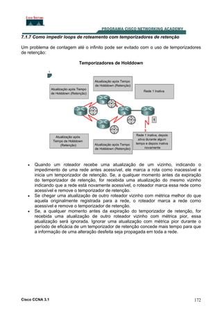 7.1.7 Como impedir loops de roteamento com temporizadores de retenção
Um problema de contagem até o infinito pode ser evitado com o uso de temporizadores
de retenção:
Temporizadores de Holddown

•

•

•

Quando um roteador recebe uma atualização de um vizinho, indicando o
impedimento de uma rede antes acessível, ele marca a rota como inacessível e
inicia um temporizador de retenção. Se, a qualquer momento antes da expiração
do temporizador de retenção, for recebida uma atualização do mesmo vizinho
indicando que a rede está novamente acessível, o roteador marca essa rede como
acessível e remove o temporizador de retenção.
Se chegar uma atualização de outro roteador vizinho com métrica melhor do que
aquela originalmente registrada para a rede, o roteador marca a rede como
acessível e remove o temporizador de retenção.
Se, a qualquer momento antes da expiração do temporizador de retenção, for
recebida uma atualização de outro roteador vizinho com métrica pior, essa
atualização será ignorada. Ignorar uma atualização com métrica pior durante o
período de eficácia de um temporizador de retenção concede mais tempo para que
a informação de uma alteração desfeita seja propagada em toda a rede.

Cisco CCNA 3.1

172

 