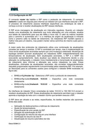 7.2.2 Configuração do RIP
O comando router rip habilita o RIP como o protocolo de roteamento. O comando
network é usado em seguida para informar ao roteador em que interfaces executar o RIP.
O processo de roteamento associa interfaces específicas aos endereços de rede e
começa a enviar e receber atualizações do RIP nessas interfaces.
O RIP envia mensagens de atualização em intervalos regulares. Quando um roteador
recebe uma atualização de roteamento que inclui alterações em uma entrada, atualiza
sua tabela de roteamento para que ela reflita a nova rota. O valor da métrica recebido
para o caminho é aumentado em 1 e a interface de origem da atualização é indicada
como o próximo salto na tabela de roteamento. Os roteadores RIP mantêm apenas a
melhor rota para um destino, mas podem manter vários caminhos de mesmo custo para o
destino.
A maior parte dos protocolos de roteamento utiliza uma combinação de atualizações
iniciadas por tempo e eventos. O RIP é controlado por tempo, mas a implementação da
Cisco envia atualizações acionadas sempre que uma mudança é detectada. Mudanças de
topologia também acionam atualizações em roteadores IGRP, independentemente dos
temporizadores de atualização. Sem atualizações acionadas, o RIP e o IGRP não
executarão apropriadamente. Após atualizar sua tabela de roteamento devido a uma
alteração na configuração, o roteador inicia imediatamente a transmissão de atualizações
de roteamento para informar a alteração aos outros roteadores na rede. Essas
atualizações, chamadas de atualizações acionadas, são enviadas independentemente
daquelas programadas regularmente e encaminhadas pelos roteadores RIP. Por exemplo,
as descrições para os comandos usados para configurar o roteador BHM mostradas na
figura são:
•

BHM(config)#router rip – Seleciona o RIP como o protocolo de roteamento

•

BHM(config-router)#network
diretamente
BHM(config-router)#network
diretamente

•

10.0.0.0

–

Especifica

uma

rede

conectada

10.0.0.0

–

Especifica

uma

rede

conectada

As interfaces de roteador Cisco conectadas às redes 10.0.0.0 e 192.168.13.0 enviam e
recebem atualizações do RIP. Essas atualizações de roteamento permitem que o roteador
aprenda a topologia da rede com o roteador vizinho que também executa o RIP.
O RIP deve ser ativado e as redes, especificadas. As tarefas restantes são opcionais.
Entre elas estão:
•
•
•
•
•
•
•

Aplicação de deslocamentos a métricas de roteamento
Ajuste de temporizadores
Especificação de uma versão do RIP
Ativação da autenticação do RIP
Configuração do resumo da rota em uma interface
Verificação do resumo da rota IP
Desativação do resumo automático da rota

Cisco CCNA 3.1

174

 