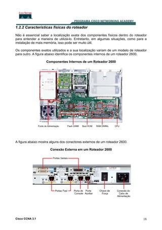 1.2.2 Características físicas do roteador
Não é essencial saber a localização exata dos componentes físicos dentro do roteador
para entender a maneira de utilizá-lo. Entretanto, em algumas situações, como para a
instalação de mais memória, isso pode ser muito útil.
Os componentes exatos utilizados e a sua localização variam de um modelo de roteador
para outro. A figura abaixo identifica os componentes internos de um roteador 2600.
Componentes Internos de um Roteador 2600

A figura abaixo mostra alguns dos conectores externos de um roteador 2600.
Conexão Externa em um Roteador 2600

Cisco CCNA 3.1

18

 
