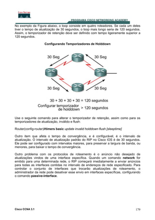 No exemplo da Figura abaixo, o loop consiste em quatro roteadores. Se cada um deles
tiver o tempo de atualização de 30 segundos, o loop mais longo seria de 120 segundos.
Assim, o temporizador de retenção deve ser definido com tempo ligeiramente superior a
120 segundos.
Configurando Temporizadores de Holddown

Use o seguinte comando para alterar o temporizador de retenção, assim como para os
temporizadores de atualização, inválido e flush:
Router(config-router)#timers basic update invalid holddown flush [sleeptime]
Outro item que afeta o tempo de convergência, e é configurável, é o intervalo de
atualização. O intervalo de atualização padrão do RIP no Cisco IOS é de 30 segundos.
Ele pode ser configurado com intervalos maiores, para preservar a largura de banda, ou
menores, para baixar o tempo de convergência.
Outro problema com os protocolos de roteamento é o anúncio não desejado de
atualizações vindos de uma interface específica. Quando um comando network for
emitido para uma determinada rede, o RIP começará imediatamente a enviar anúncios
para todas as interfaces contidas no intervalo de endereços de rede especificado. Para
controlar o conjunto de interfaces que trocarão atualizações de roteamento, o
administrador da rede pode desativar esse envio em interfaces específicas, configurando
o comando passive-interface.

Cisco CCNA 3.1

179

 