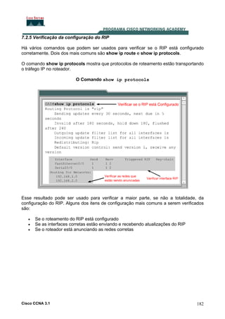 7.2.5 Verificação da configuração do RIP
Há vários comandos que podem ser usados para verificar se o RIP está configurado
corretamente. Dois dos mais comuns são show ip route e show ip protocols.
O comando show ip protocols mostra que protocolos de roteamento estão transportando
o tráfego IP no roteador.
O Comando show ip protocols

Esse resultado pode ser usado para verificar a maior parte, se não a totalidade, da
configuração do RIP. Alguns dos itens de configuração mais comuns a serem verificados
são:
•
•
•

Se o roteamento do RIP está configurado
Se as interfaces corretas estão enviando e recebendo atualizações do RIP
Se o roteador está anunciando as redes corretas

Cisco CCNA 3.1

182

 