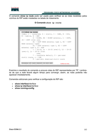 O comando show ip route pode ser usado para verificar se as rotas recebidas pelos
vizinhos do RIP estão instaladas na tabela de roteamento.
O Comando show ip route

Examine o resultado do comando e procure rotas do RIP representadas por "R". Lembrese de que a rede levará algum tempo para convergir; assim, as rotas poderão não
aparecer imediatamente.
Comandos adicionais para verificar a configuração do RIP são:
•
•
•

show interfaceinterface
show ip interfaceinterface
show running-config

Cisco CCNA 3.1

183

 