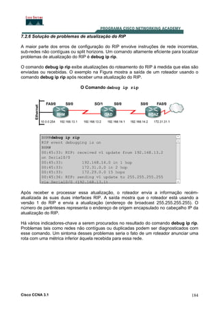 7.2.6 Solução de problemas de atualização do RIP
A maior parte dos erros de configuração do RIP envolve instruções de rede incorretas,
sub-redes não contíguas ou split horizons. Um comando altamente eficiente para localizar
problemas de atualização do RIP é debug ip rip.
O comando debug ip rip exibe atualizações do roteamento do RIP à medida que elas são
enviadas ou recebidas. O exemplo na Figura mostra a saída de um roteador usando o
comando debug ip rip após receber uma atualização do RIP.
O Comando debug ip rip

Após receber e processar essa atualização, o roteador envia a informação recématualizada às suas duas interfaces RIP. A saída mostra que o roteador está usando a
versão 1 do RIP e envia a atualização (endereço de broadcast 255.255.255.255). O
número de parênteses representa o endereço de origem encapsulado no cabeçalho IP da
atualização do RIP.
Há vários indicadores-chave a serem procurados no resultado do comando debug ip rip.
Problemas tais como redes não contíguas ou duplicadas podem ser diagnosticados com
esse comando. Um sintoma desses problemas seria o fato de um roteador anunciar uma
rota com uma métrica inferior àquela recebida para essa rede.

Cisco CCNA 3.1

184

 