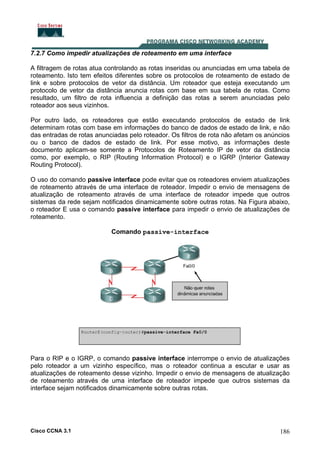 7.2.7 Como impedir atualizações de roteamento em uma interface
A filtragem de rotas atua controlando as rotas inseridas ou anunciadas em uma tabela de
roteamento. Isto tem efeitos diferentes sobre os protocolos de roteamento de estado de
link e sobre protocolos de vetor da distância. Um roteador que esteja executando um
protocolo de vetor da distância anuncia rotas com base em sua tabela de rotas. Como
resultado, um filtro de rota influencia a definição das rotas a serem anunciadas pelo
roteador aos seus vizinhos.
Por outro lado, os roteadores que estão executando protocolos de estado de link
determinam rotas com base em informações do banco de dados de estado de link, e não
das entradas de rotas anunciadas pelo roteador. Os filtros de rota não afetam os anúncios
ou o banco de dados de estado de link. Por esse motivo, as informações deste
documento aplicam-se somente a Protocolos de Roteamento IP de vetor da distância
como, por exemplo, o RIP (Routing Information Protocol) e o IGRP (Interior Gateway
Routing Protocol).
O uso do comando passive interface pode evitar que os roteadores enviem atualizações
de roteamento através de uma interface de roteador. Impedir o envio de mensagens de
atualização de roteamento através de uma interface de roteador impede que outros
sistemas da rede sejam notificados dinamicamente sobre outras rotas. Na Figura abaixo,
o roteador E usa o comando passive interface para impedir o envio de atualizações de
roteamento.
Comando passive-interface

Para o RIP e o IGRP, o comando passive interface interrompe o envio de atualizações
pelo roteador a um vizinho específico, mas o roteador continua a escutar e usar as
atualizações de roteamento desse vizinho. Impedir o envio de mensagens de atualização
de roteamento através de uma interface de roteador impede que outros sistemas da
interface sejam notificados dinamicamente sobre outras rotas.

Cisco CCNA 3.1

186

 