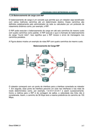 7.2.8 Balanceamento de carga com RIP
O balanceamento de carga é um conceito que permite que um roteador seja beneficiado
com vários melhores caminhos até um determinado destino. Esses caminhos são
definidos estaticamente pelo administrador da rede ou calculados por um protocolo de
roteamento dinâmico como, por exemplo, o RIP.
O RIP pode executar o balanceamento de carga em até seis caminhos de mesmo custo
com quatro caminhos como padrão. O RIP executa o que é chamado de balanceamento
de carga "round robin". Isso significa que o RIP reveza o envio de mensagens nos
caminhos paralelos.
A Figura abaixo mostra um exemplo de rotas RIP com quatro caminhos de mesmo custo.
Balanceamento de Carga RIP

O roteador começará com um ponto de interface para a interface conectada ao roteador
1. Em seguida, esse ponto de interface percorre um ciclo nas interfaces e nas rotas de
modo determinístico como, por exemplo, 1-2-3-4-1-2-3-4-1 e assim sucessivamente.
Como a métrica para o RIP é de contagem de saltos, a velocidade dos links não é
considerada. Assim, o caminho de 56 Kbps terá a mesma preferência do caminho de 155
Mbps.

Cisco CCNA 3.1

187

 