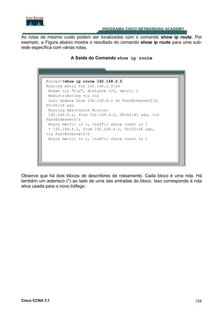 As rotas de mesmo custo podem ser localizadas com o comando show ip route. Por
exemplo, a Figura abaixo mostra o resultado do comando show ip route para uma subrede específica com várias rotas.
A Saída do Comando show ip route

Observe que há dois blocos de descritores de roteamento. Cada bloco é uma rota. Há
também um asterisco (*) ao lado de uma das entradas do bloco. Isso corresponde à rota
ativa usada para o novo tráfego.

Cisco CCNA 3.1

188

 