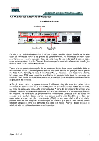 1.2.3 Conexões Externas do Roteador
Conexões Externas

Os três tipos básicos de conexões possíveis em um roteador são as interfaces de rede
local, as interfaces WAN e as portas de gerenciamento. As interfaces de rede local
permitem que o roteador seja conectado ao meio físico de uma rede local. É comum neste
caso, o uso de algum tipo de Ethernet. Entretanto, podem ser utilizadas outras tecnologias
de rede local, como Token Ring ou FDDI.
WANs provêem conexões através de um provedor de serviços a uma localidade distante
ou à Internet. Estas conexões podem utilizar interfaces seriais ou qualquer outro tipo de
interface WAN. Com alguns tipos de interfaces WAN, é necessário um dispositivo externo,
tal como uma CSU, para conectar o roteador ao equipamento local do provedor de
serviços. Com outros tipos de conexões WAN, o roteador pode ser conectado diretamente
ao provedor de serviços.
A função das portas de gerenciamento é diferente daquela exercida pelas outras
conexões. As conexões de LAN e de WAN provêem a conectividade a redes de conexão,
por onde os pacotes de dados são encaminhados. A porta de gerenciamento fornece uma
conexão baseada em texto que pode ser utilizada para configurar e solucionar problemas
do roteador. As interfaces de gerenciamento comumente utilizadas são as portas de
console e a auxiliar. Essas portas são seriais assíncronas EIA-232 e podem ser
conectadas a uma porta de comunicação (COM) de um computador. O computador
precisa executar um programa de emulação de terminal que provê uma sessão com o
roteador utilizando linha de comando baseada em texto. Através dessa sessão, o
administrador da rede pode gerenciar o dispositivo.

Cisco CCNA 3.1

19

 
