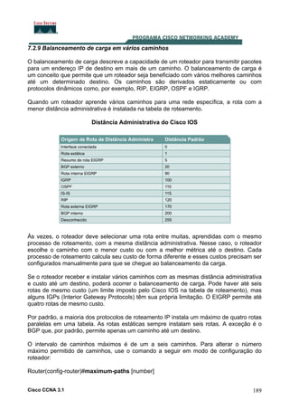7.2.9 Balanceamento de carga em vários caminhos
O balanceamento de carga descreve a capacidade de um roteador para transmitir pacotes
para um endereço IP de destino em mais de um caminho. O balanceamento de carga é
um conceito que permite que um roteador seja beneficiado com vários melhores caminhos
até um determinado destino. Os caminhos são derivados estaticamente ou com
protocolos dinâmicos como, por exemplo, RIP, EIGRP, OSPF e IGRP.
Quando um roteador aprende vários caminhos para uma rede específica, a rota com a
menor distância administrativa é instalada na tabela de roteamento.
Distância Administrativa do Cisco IOS

Às vezes, o roteador deve selecionar uma rota entre muitas, aprendidas com o mesmo
processo de roteamento, com a mesma distância administrativa. Nesse caso, o roteador
escolhe o caminho com o menor custo ou com a melhor métrica até o destino. Cada
processo de roteamento calcula seu custo de forma diferente e esses custos precisam ser
configurados manualmente para que se chegue ao balanceamento da carga.
Se o roteador receber e instalar vários caminhos com as mesmas distância administrativa
e custo até um destino, poderá ocorrer o balanceamento de carga. Pode haver até seis
rotas de mesmo custo (um limite imposto pelo Cisco IOS na tabela de roteamento), mas
alguns IGPs (Interior Gateway Protocols) têm sua própria limitação. O EIGRP permite até
quatro rotas de mesmo custo.
Por padrão, a maioria dos protocolos de roteamento IP instala um máximo de quatro rotas
paralelas em uma tabela. As rotas estáticas sempre instalam seis rotas. A exceção é o
BGP que, por padrão, permite apenas um caminho até um destino.
O intervalo de caminhos máximos é de um a seis caminhos. Para alterar o número
máximo permitido de caminhos, use o comando a seguir em modo de configuração do
roteador:
Router(config-router)#maximum-paths [number]
Cisco CCNA 3.1

189

 