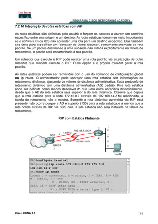 7.2.10 Integração de rotas estáticas com RIP
As rotas estáticas são definidas pelo usuário e forçam os pacotes a usarem um caminho
específico entre uma origem e um destino. As rotas estáticas tornam-se muito importantes
se o software Cisco IOS não aprender uma rota para um destino específico. Elas também
são úteis para especificar um "gateway de último recurso", comumente chamado de rota
padrão. Se um pacote destinar-se a uma sub-rede não listada explicitamente na tabela de
roteamento, o pacote será encaminhado à rota padrão.
Um roteador que execute o RIP pode receber uma rota padrão via atualização de outro
roteador que também execute o RIP. Outra opção é o próprio roteador gerar a rota
padrão.
As rotas estáticas podem ser removidas com o uso do comando de configuração global
no ip route. O administrador pode sobrepor uma rota estática com informações de
roteamento dinâmico, ajustando os valores de distância administrativa. Cada protocolo de
roteamento dinâmico tem uma distância administrativa (AD) padrão. Uma rota estática
pode ser definida como menos desejável do que uma outra aprendida dinamicamente,
desde que a AD da rota estática seja superior à da rota dinâmica. Observe que depois
que a rota estática para a rede 172.16.0.0 através de 192.168.14.2 foi adicionada, a
tabela de roteamento não a mostra. Somente a rota dinâmica aprendida via RIP está
presente. Isto ocorre porque a AD é superior (130) para a rota estática, e a menos que a
rota obtida através de RIP via S0/0 caia, a rota estática não será instalada na tabela de
roteamento.
RIP com Estática Flutuante

Cisco CCNA 3.1

191

 