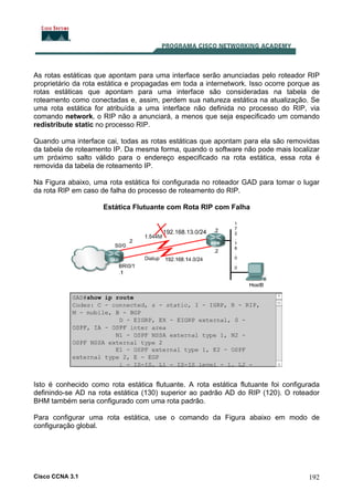 As rotas estáticas que apontam para uma interface serão anunciadas pelo roteador RIP
proprietário da rota estática e propagadas em toda a internetwork. Isso ocorre porque as
rotas estáticas que apontam para uma interface são consideradas na tabela de
roteamento como conectadas e, assim, perdem sua natureza estática na atualização. Se
uma rota estática for atribuída a uma interface não definida no processo do RIP, via
comando network, o RIP não a anunciará, a menos que seja especificado um comando
redistribute static no processo RIP.
Quando uma interface cai, todas as rotas estáticas que apontam para ela são removidas
da tabela de roteamento IP. Da mesma forma, quando o software não pode mais localizar
um próximo salto válido para o endereço especificado na rota estática, essa rota é
removida da tabela de roteamento IP.
Na Figura abaixo, uma rota estática foi configurada no roteador GAD para tomar o lugar
da rota RIP em caso de falha do processo de roteamento do RIP.
Estática Flutuante com Rota RIP com Falha

Isto é conhecido como rota estática flutuante. A rota estática flutuante foi configurada
definindo-se AD na rota estática (130) superior ao padrão AD do RIP (120). O roteador
BHM também seria configurado com uma rota padrão.
Para configurar uma rota estática, use o comando da Figura abaixo em modo de
configuração global.

Cisco CCNA 3.1

192

 