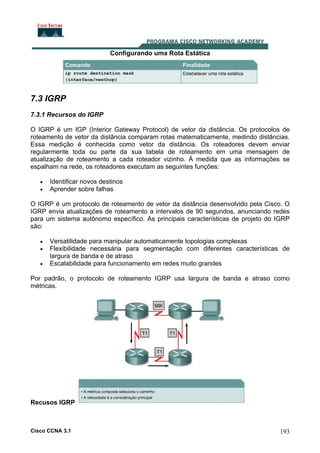 Configurando uma Rota Estática

7.3 IGRP
7.3.1 Recursos do IGRP
O IGRP é um IGP (Interior Gateway Protocol) de vetor da distância. Os protocolos de
roteamento de vetor da distância comparam rotas matematicamente, medindo distâncias.
Essa medição é conhecida como vetor da distância. Os roteadores devem enviar
regularmente toda ou parte da sua tabela de roteamento em uma mensagem de
atualização de roteamento a cada roteador vizinho. À medida que as informações se
espalham na rede, os roteadores executam as seguintes funções:
•
•

Identificar novos destinos
Aprender sobre falhas

O IGRP é um protocolo de roteamento de vetor da distância desenvolvido pela Cisco. O
IGRP envia atualizações de roteamento a intervalos de 90 segundos, anunciando redes
para um sistema autônomo específico. As principais características de projeto do IGRP
são:
•
•
•

Versatilidade para manipular automaticamente topologias complexas
Flexibilidade necessária para segmentação com diferentes características de
largura de banda e de atraso
Escalabilidade para funcionamento em redes muito grandes

Por padrão, o protocolo de roteamento IGRP usa largura de banda e atraso como
métricas.

Recusos IGRP

Cisco CCNA 3.1

193

 