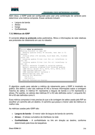 Além disso, o IGRP pode ser configurado para usar uma combinação de variáveis para
determinar uma métrica composta. Essas variáveis incluem:
•
•
•
•

Largura de banda
Atraso
Carga
Confiabilidade

7.3.2 Métricas do IGRP
O comando show ip protocols exibe parâmetros, filtros e informações de rede relativas
aos protocolos de roteamento em uso no roteador.

O algoritmo usado para calcular a métrica de roteamento para o IGRP é mostrado no
gráfico. Ele define o valor das métricas K1-K5 e fornece informações sobre a contagem
máxima de saltos. A métrica K1 representa a largura de banda e a K3 representa o
atraso. Por padrão, os valores das métricas K1 e K3 são definidos como 1, enquanto K2,
K4 e K5 são definidos como 0.
Essa métrica composta é mais precisa do que a de contagem de saltos usada pelo RIP ao
escolher um caminho até um destino. O caminho que possui o menor valor de métrica é a
melhor rota.
As métricas usadas pelo IGRP são:
•

Largura de banda – O menor valor de largura de banda do caminho

•

Atraso – O atraso cumulativo de interfaces na rede

•

Confiabilidade – A confiabilidade no link em direção ao destino, conforme
determinado pela troca de keepalives

Cisco CCNA 3.1

194

 