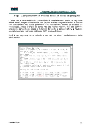 •

Carga – A carga em um link em direção ao destino, em base de bits por segundo

O IGRP usa a métrica composta. Essa métrica é calculada como função de largura de
banda, atraso, carga e confiabilidade. Por padrão, apenas a largura de banda e o atraso
são considerados. Os outros parâmetros são considerados apenas se ativados via
configuração. Atraso e largura de banda não são valores medidos, mas são definidos
através dos comandos de atraso e de largura de banda. O comando show ip route no
exemplo mostra os valores de métrica do IGRP entre parênteses.
Um link com largura de banda mais alta e uma rota com atraso cumulativo menor terão
métrica menor.

Cisco CCNA 3.1

195

 