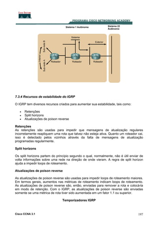 7.3.4 Recursos de estabilidade do IGRP
O IGRP tem diversos recursos criados para aumentar sua estabilidade, tais como:
•
•
•

Retenções
Split horizons
Atualizações de poison reverse

Retenções
As retenções são usadas para impedir que mensagens de atualização regulares
incorretamente reapliquem uma rota que talvez não esteja ativa. Quanto um roteador cai,
isso é detectado pelos vizinhos através da falta de mensagens de atualização
programadas regularmente.
Split horizons
Os split horizons partem do princípio segundo o qual, normalmente, não é útil enviar de
volta informações sobre uma rede na direção de onde vieram. A regra de split horizon
ajuda a impedir loops de roteamento.
Atualizações de poison reverse
As atualizações de poison reverse são usadas para impedir loops de roteamento maiores.
Em termos gerais, aumentos nas métricas de roteamento indicam loops de roteamento.
As atualizações de poison reverse são, então, enviadas para remover a rota e colocá-la
em modo de retenção. Com o IGRP, as atualizações de poison reverse são enviadas
somente se uma métrica de rota tiver sido aumentada em um fator 1.1 ou superior.
Temporizadores IGRP

Cisco CCNA 3.1

197

 