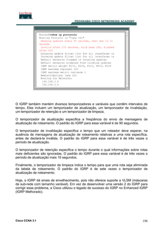 O IGRP também mantém diversos temporizadores e variáveis que contêm intervalos de
tempo. Eles incluem um temporizador de atualização, um temporizador de invalidação,
um temporizador de retenção e um temporizador de limpeza.
O temporizador de atualização especifica a freqüência do envio de mensagens de
atualização de roteamento. O padrão do IGRP para essa variável é de 90 segundos.
O temporizador de invalidação especifica o tempo que um roteador deve esperar, na
ausência de mensagens de atualização de roteamento relativas a uma rota específica,
antes de declará-la inválida. O padrão do IGRP para essa variável é de três vezes o
período de atualização.
O temporizador de retenção especifica o tempo durante o qual informações sobre rotas
mais deficientes são ignoradas. O padrão do IGRP para essa variável é de três vezes o
período de atualização mais 10 segundos.
Finalmente, o temporizador de limpeza indica o tempo para que uma rota seja eliminada
da tabela de roteamento. O padrão do IGRP é de sete vezes o temporizador de
atualização de roteamento.
Hoje, o IGRP dá sinais de envelhecimento, pois não oferece suporte a VLSM (máscaras
de sub-rede com tamanho variável). Em vez de desenvolver uma versão 2 do IGRP para
corrigir esse problema, a Cisco utilizou o legado de sucesso do IGRP no Enhanced IGRP
(IGRP Melhorado).

Cisco CCNA 3.1

198

 