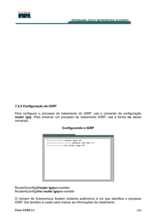 7.3.5 Configuração do IGRP
Para configurar o processo de roteamento do IGRP, use o comando de configuração
router igrp. Para encerrar um processo de roteamento IGRP, use a forma no desse
comando.
Configurando o IGRP

RouterA(config)#router igrpas-number
RouterA(config)#no router igrpas-number
O número de Autonomous System (sistema autônomo) é um que identifica o processo
IGRP. Ele também é usado para marcar as informações de roteamento.
Cisco CCNA 3.1

199

 