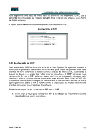 Para especificar uma lista de redes para os processos de roteamento IGRP, use o
comando de configuração de roteador network. Para remover uma entrada, use a forma
no desse comando.
A Figura abaixo exemplifica como configurar o IGRP usando AS 101.
Configurando o IGRP

7.3.6 Configuração do IGRP
Com a criação do IGRP no início dos anos 80, a Cisco Systems foi a primeira empresa a
solucionar os problemas associados ao uso do RIP para rotear datagramas entre rotas
internas. O IGRP determina o melhor caminho através da internetwork, examinando a
largura de banda e o atraso das redes entre os roteadores. O IGRP converge mais
rapidamente do que o RIP, evitando, assim, os loops de roteamento causados pelo
desacordo sobre o próximo salto de roteamento a ser adotado. Além disso, o IGRP não
compartilha a limitação de contagem de saltos do RIP. Como resultado desse e de outros
aperfeiçoamentos sobre o RIP, o IGRP permitiu a implantação de muitas internetworks
grandes, complexas e com topologia diversificada.
Estas são as etapas para a conversão do RIP para o IGRP.
1. Inserir show ip route para verificar que RIP é o protocolo de roteamento existente
nos roteadores a serem convertidos.

Cisco CCNA 3.1

200

 