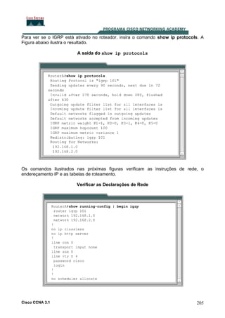 Para ver se o IGRP está ativado no roteador, insira o comando show ip protocols. A
Figura abaixo ilustra o resultado.
A saída do show ip protocols

Os comandos ilustrados nas próximas figuras verificam as instruções de rede, o
endereçamento IP e as tabelas de roteamento.
Verificar as Declarações de Rede

Cisco CCNA 3.1

205

 