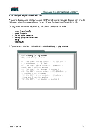 7.3.8 Solução de problemas do IGRP
A maioria dos erros de configuração do IGRP envolve uma instrução de rede com erro de
digitação, sub-redes não contíguas ou um número de sistema autônomo incorreto.
Os seguintes comandos são úteis ao solucionar problemas do IGRP:
•
•
•
•
•
•

show ip protocols
show ip route
debug ip igrp events
debug ip igrp transactions
ping
traceroute

A Figura abaixo ilustra o resultado do comando debug ip igrp events.

Cisco CCNA 3.1

207

 