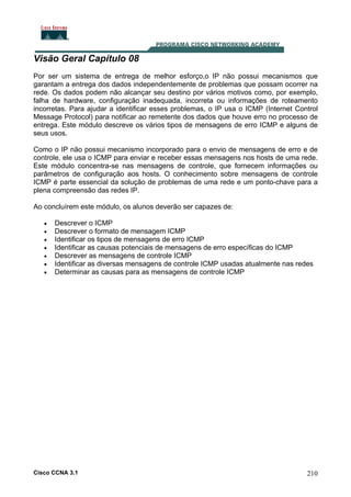 Visão Geral Capítulo 08
Por ser um sistema de entrega de melhor esforço,o IP não possui mecanismos que
garantam a entrega dos dados independentemente de problemas que possam ocorrer na
rede. Os dados podem não alcançar seu destino por vários motivos como, por exemplo,
falha de hardware, configuração inadequada, incorreta ou informações de roteamento
incorretas. Para ajudar a identificar esses problemas, o IP usa o ICMP (Internet Control
Message Protocol) para notificar ao remetente dos dados que houve erro no processo de
entrega. Este módulo descreve os vários tipos de mensagens de erro ICMP e alguns de
seus usos.
Como o IP não possui mecanismo incorporado para o envio de mensagens de erro e de
controle, ele usa o ICMP para enviar e receber essas mensagens nos hosts de uma rede.
Este módulo concentra-se nas mensagens de controle, que fornecem informações ou
parâmetros de configuração aos hosts. O conhecimento sobre mensagens de controle
ICMP é parte essencial da solução de problemas de uma rede e um ponto-chave para a
plena compreensão das redes IP.
Ao concluírem este módulo, os alunos deverão ser capazes de:
•
•
•
•
•
•
•

Descrever o ICMP
Descrever o formato de mensagem ICMP
Identificar os tipos de mensagens de erro ICMP
Identificar as causas potenciais de mensagens de erro específicas do ICMP
Descrever as mensagens de controle ICMP
Identificar as diversas mensagens de controle ICMP usadas atualmente nas redes
Determinar as causas para as mensagens de controle ICMP

Cisco CCNA 3.1

210

 