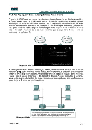 8.1.5 Uso do ping para testar a alcançabilidade de um destino
O protocolo ICMP pode ser usado para testar a disponibilidade de um destino específico.
A Figura abaixo mostra o ICMP sendo usado para enviar uma mensagem echo request
(solicitação de eco) ao dispositivo destino. Se o dispositivo destino receber um echo
request (solicitação de eco) do ICMP, ele formula uma mensagem echo reply (resposta de
eco) para enviar de volta à origem da mensagem echo request. Se o remetente receber
uma echo reply (resposta de eco), isso confirma que o dispositivo destino pode ser
alcançado via protocolo IP.

Resposta de Eco
A mensagem de echo request (solicitação de eco) é normalmente iniciada com o uso do
comando ping, como mostra a Figura abaixo. Nesse exemplo, o comando é usado com o
endereço IP do dispositivo destino. O comando também pode ser utilizado como mostra a
Figura , com o uso do endereço IP do dispositivo destino. Nesses exemplos, o comando
ping envia quatro solicitações de eco e recebe quatro respostas de eco, confirmando a
conectividade IP entre os dois dispositivos.

Alcançabilidade

Cisco CCNA 3.1

215

 