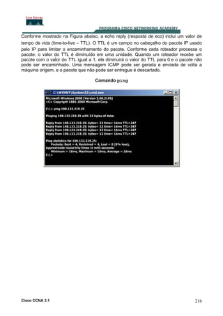 Conforme mostrado na Figura abaixo, a echo reply (resposta de eco) inclui um valor de
tempo de vida (time-to-live – TTL). O TTL é um campo no cabeçalho do pacote IP usado
pelo IP para limitar o encaminhamento do pacote. Conforme cada roteador processa o
pacote, o valor do TTL é diminuído em uma unidade. Quando um roteador recebe um
pacote com o valor do TTL igual a 1, ele diminuirá o valor do TTL para 0 e o pacote não
pode ser encaminhado. Uma mensagem ICMP pode ser gerada e enviada de volta a
máquina origem, e o pacote que não pode ser entregue é descartado.
Comando ping

Cisco CCNA 3.1

216

 