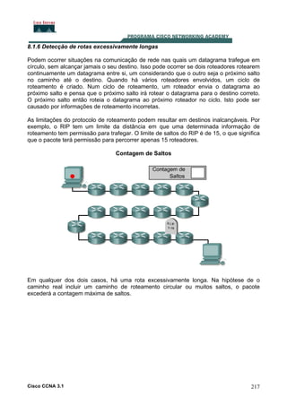 8.1.6 Detecção de rotas excessivamente longas
Podem ocorrer situações na comunicação de rede nas quais um datagrama trafegue em
círculo, sem alcançar jamais o seu destino. Isso pode ocorrer se dois roteadores rotearem
continuamente um datagrama entre si, um considerando que o outro seja o próximo salto
no caminho até o destino. Quando há vários roteadores envolvidos, um ciclo de
roteamento é criado. Num ciclo de roteamento, um roteador envia o datagrama ao
próximo salto e pensa que o próximo salto irá rotear o datagrama para o destino correto.
O próximo salto então roteia o datagrama ao próximo roteador no ciclo. Isto pode ser
causado por informações de roteamento incorretas.
As limitações do protocolo de roteamento podem resultar em destinos inalcançáveis. Por
exemplo, o RIP tem um limite da distância em que uma determinada informação de
roteamento tem permissão para trafegar. O limite de saltos do RIP é de 15, o que significa
que o pacote terá permissão para percorrer apenas 15 roteadores.
Contagem de Saltos

Em qualquer dos dois casos, há uma rota excessivamente longa. Na hipótese de o
caminho real incluir um caminho de roteamento circular ou muitos saltos, o pacote
excederá a contagem máxima de saltos.

Cisco CCNA 3.1

217

 