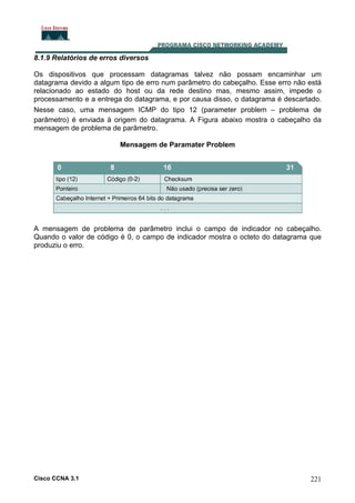 8.1.9 Relatórios de erros diversos
Os dispositivos que processam datagramas talvez não possam encaminhar um
datagrama devido a algum tipo de erro num parâmetro do cabeçalho. Esse erro não está
relacionado ao estado do host ou da rede destino mas, mesmo assim, impede o
processamento e a entrega do datagrama, e por causa disso, o datagrama é descartado.
Nesse caso, uma mensagem ICMP do tipo 12 (parameter problem – problema de
parâmetro) é enviada à origem do datagrama. A Figura abaixo mostra o cabeçalho da
mensagem de problema de parâmetro.
Mensagem de Paramater Problem

A mensagem de problema de parâmetro inclui o campo de indicador no cabeçalho.
Quando o valor de código é 0, o campo de indicador mostra o octeto do datagrama que
produziu o erro.

Cisco CCNA 3.1

221

 