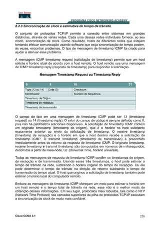 8.2.3 Sincronização de clock e estimativa de tempo de trânsito
O conjunto de protocolos TCP/IP permite a conexão entre sistemas em grandes
distâncias, através de várias redes. Cada uma dessas redes individuais fornece, ao seu
modo, sincronização de clock. Como resultado, hosts de diferentes redes que estejam
tentando efetuar comunicação usando software que exija sincronização de tempo podem,
às vezes, encontrar problemas. O tipo de mensagem de timestamp ICMP foi criado para
ajudar a atenuar esse problema.
A mensagem ICMP timestamp request (solicitação de timestamp) permite que um host
solicite o horário atual de acordo com o host remoto. O host remoto usa uma mensagem
de ICMP timestamp reply (resposta de timestamp) para responder à solicitação.
Mensagem Timestamp Request ou Timestamp Reply

O campo de tipo em uma mensagem de timestamp ICMP pode ser 13 (timestamp
request) ou 14 (timestamp reply). O valor do campo de código é sempre definido como 0,
pois não há parâmetros adicionais disponíveis. A solicitação de timestamp ICMP contém
um originate timestamp (timestamp de origem), que é o horário no host solicitante
exatamente anterior ao envio da solicitação de timestamp. O receive timestamp
(timestamp de recepção) é o horário em que o host destino recebe a solicitação de
timestamp ICMP. O transmit timestamp (timestamp de transmissão) é preenchido
imediatamente antes do retorno da resposta de timestamp ICMP. O originate timestamp,
receive timestamp e transmit timestamp são computados em números de milissegundos,
decorridos a partir de meia-noite, UT (Universal Time, horário universal).
Todas as mensagens de resposta de timestamp ICMP contêm os timestamps de origem,
de recepção e de transmissão. Usando esses três timestamps, o host pode estimar o
tempo de trânsito na rede, subtraindo o horário original do tempo de recepção. Ou ele
pode determinar o tempo de trânsito na direção de retorno subtraindo o tempo de
transmissão do tempo atual. O host que originou a solicitação de timestamp também pode
estimar o horário local do computador remoto.
Embora as mensagens de timestamp ICMP ofereçam um meio para estimar o horário em
um host remoto e o tempo total de trânsito na rede, esse não é o melhor modo de
obtenção dessas informações. Em seu lugar, protocolos mais robustos, tais como o NTP
(Network Time Protocol) nas camadas superiores da pilha de protocolos TCP/IP executam
a sincronização de clock de modo mais confiável.

Cisco CCNA 3.1

226

 