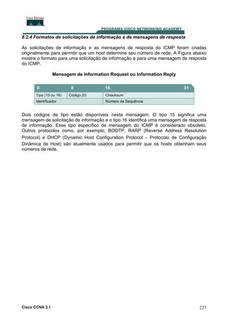 8.2.4 Formatos de solicitações de informação e de mensagens de resposta
As solicitações de informação e as mensagens de resposta do ICMP foram criadas
originalmente para permitir que um host determine seu número de rede. A Figura abaixo
mostra o formato para uma solicitação de informação e para uma mensagem de resposta
do ICMP.
Mensagem de Information Request ou Information Reply

Dois códigos de tipo estão disponíveis nesta mensagem. O tipo 15 significa uma
mensagem de solicitação de informação e o tipo 16 identifica uma mensagem de resposta
de informação. Esse tipo específico de mensagem do ICMP é considerado obsoleto.
Outros protocolos como, por exemplo, BOOTP, RARP (Reverse Address Resolution
Protocol) e DHCP (Dynamic Host Configuration Protocol – Protocolo de Configuração
Dinâmica de Host) são atualmente usados para permitir que os hosts obtenham seus
números de rede.

Cisco CCNA 3.1

227

 