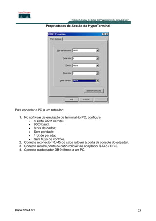 Propriedades de Sessão do HyperTerminal

Para conectar o PC a um roteador:
1. No software de emulação de terminal do PC, configure:
• A porta COM correta;
• 9600 baud;
• 8 bits de dados;
• Sem paridade;
• 1 bit de parada;
• Sem fluxo de controle.
2. Conecte o conector RJ-45 do cabo rollover à porta de console do roteador.
3. Conecte a outra ponta do cabo rollover ao adaptador RJ-45 / DB-9.
4. Conecte o adaptador DB-9 fêmea a um PC.

Cisco CCNA 3.1

23

 