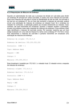 8.2.5 Requisições de Máscara de Endereço
Quando um administrador de rede usa o processo de divisão em sub-redes para dividir
um endereço IP principal em várias sub-redes, é criada uma nova máscara de sub-rede.
Essa nova máscara de sub-rede é crucial na identificação de bits de rede, de sub-rede e
de host em um endereço IP. Se um host não conhecer a máscara de sub-rede, poderá
enviar uma solicitação de máscara de endereço ao roteador local. Se o endereço do
roteador for conhecido, a solicitação poderá ser enviada diretamente ao roteador. Caso
contrário, ela será transmitida em broadcast. Quando o roteador receber a solicitação,
enviará uma address mask reply (resposta de máscara de endereço). Essa address mask
reply identificará a máscara de sub-rede correta. Por exemplo, suponha que um host
esteja localizado em uma rede de Classe B e tenha como endereço IP 172.16.5.2. Esse
host desconhece a máscara de sub-rede e portanto transmitirá em broadcast uma
solicitação de máscara de endereço:
Endereço de origem: 172.16.5.2
Endereço de destino: 255.255.255.255
Protocolo:

ICMP = 1

Tipo: Address Mask
Request = AM1
Código: 0
Máscara: 255.255.255.0
Esse broadcast é recebido por 172.16.5.1, o roteador local. O roteador envia a resposta
de máscara de endereço:
Endereço origem: 172.16.5.1
Endereço destino: 172.16.5.2
Protocolo: ICMP = 1
Tipo: Address Mask
Reply = AM2
Código: 0
Máscara: 255.255.255.0

Cisco CCNA 3.1

228

 