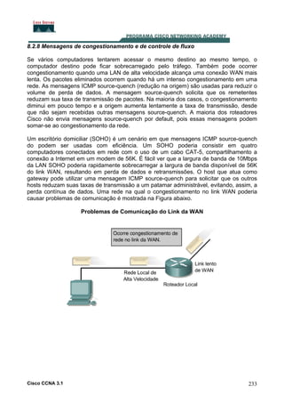 8.2.8 Mensagens de congestionamento e de controle de fluxo
Se vários computadores tentarem acessar o mesmo destino ao mesmo tempo, o
computador destino pode ficar sobrecarregado pelo tráfego. Também pode ocorrer
congestionamento quando uma LAN de alta velocidade alcança uma conexão WAN mais
lenta. Os pacotes eliminados ocorrem quando há um intenso congestionamento em uma
rede. As mensagens ICMP source-quench (redução na origem) são usadas para reduzir o
volume de perda de dados. A mensagem source-quench solicita que os remetentes
reduzam sua taxa de transmissão de pacotes. Na maioria dos casos, o congestionamento
diminui em pouco tempo e a origem aumenta lentamente a taxa de transmissão, desde
que não sejam recebidas outras mensagens source-quench. A maioria dos roteadores
Cisco não envia mensagens source-quench por default, pois essas mensagens podem
somar-se ao congestionamento da rede.
Um escritório domiciliar (SOHO) é um cenário em que mensagens ICMP source-quench
do podem ser usadas com eficiência. Um SOHO poderia consistir em quatro
computadores conectados em rede com o uso de um cabo CAT-5, compartilhamento a
conexão a Internet em um modem de 56K. É fácil ver que a largura de banda de 10Mbps
da LAN SOHO poderia rapidamente sobrecarregar a largura de banda disponível de 56K
do link WAN, resultando em perda de dados e retransmissões. O host que atua como
gateway pode utilizar uma mensagem ICMP source-quench para solicitar que os outros
hosts reduzam suas taxas de transmissão a um patamar administrável, evitando, assim, a
perda contínua de dados. Uma rede na qual o congestionamento no link WAN poderia
causar problemas de comunicação é mostrada na Figura abaixo.
Problemas de Comunicação do Link da WAN

Cisco CCNA 3.1

233

 