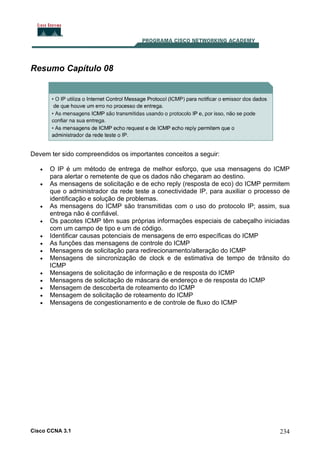 Resumo Capítulo 08

Devem ter sido compreendidos os importantes conceitos a seguir:
•
•

•
•
•
•
•
•
•
•
•
•
•

O IP é um método de entrega de melhor esforço, que usa mensagens do ICMP
para alertar o remetente de que os dados não chegaram ao destino.
As mensagens de solicitação e de echo reply (resposta de eco) do ICMP permitem
que o administrador da rede teste a conectividade IP, para auxiliar o processo de
identificação e solução de problemas.
As mensagens do ICMP são transmitidas com o uso do protocolo IP; assim, sua
entrega não é confiável.
Os pacotes ICMP têm suas próprias informações especiais de cabeçalho iniciadas
com um campo de tipo e um de código.
Identificar causas potenciais de mensagens de erro específicas do ICMP
As funções das mensagens de controle do ICMP
Mensagens de solicitação para redirecionamento/alteração do ICMP
Mensagens de sincronização de clock e de estimativa de tempo de trânsito do
ICMP
Mensagens de solicitação de informação e de resposta do ICMP
Mensagens de solicitação de máscara de endereço e de resposta do ICMP
Mensagem de descoberta de roteamento do ICMP
Mensagem de solicitação de roteamento do ICMP
Mensagens de congestionamento e de controle de fluxo do ICMP

Cisco CCNA 3.1

234

 