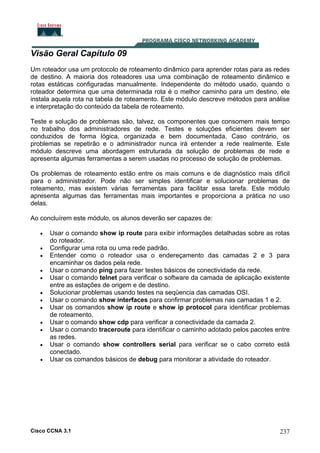Visão Geral Capítulo 09
Um roteador usa um protocolo de roteamento dinâmico para aprender rotas para as redes
de destino. A maioria dos roteadores usa uma combinação de roteamento dinâmico e
rotas estáticas configuradas manualmente. Independente do método usado, quando o
roteador determina que uma determinada rota é o melhor caminho para um destino, ele
instala aquela rota na tabela de roteamento. Este módulo descreve métodos para análise
e interpretação do conteúdo da tabela de roteamento.
Teste e solução de problemas são, talvez, os componentes que consomem mais tempo
no trabalho dos administradores de rede. Testes e soluções eficientes devem ser
conduzidos de forma lógica, organizada e bem documentada. Caso contrário, os
problemas se repetirão e o administrador nunca irá entender a rede realmente. Este
módulo descreve uma abordagem estruturada da solução de problemas de rede e
apresenta algumas ferramentas a serem usadas no processo de solução de problemas.
Os problemas de roteamento estão entre os mais comuns e de diagnóstico mais difícil
para o administrador. Pode não ser simples identificar e solucionar problemas de
roteamento, mas existem várias ferramentas para facilitar essa tarefa. Este módulo
apresenta algumas das ferramentas mais importantes e proporciona a prática no uso
delas.
Ao concluírem este módulo, os alunos deverão ser capazes de:
•
•
•
•
•
•
•
•
•
•
•
•

Usar o comando show ip route para exibir informações detalhadas sobre as rotas
do roteador.
Configurar uma rota ou uma rede padrão.
Entender como o roteador usa o endereçamento das camadas 2 e 3 para
encaminhar os dados pela rede.
Usar o comando ping para fazer testes básicos de conectividade da rede.
Usar o comando telnet para verificar o software da camada de aplicação existente
entre as estações de origem e de destino.
Solucionar problemas usando testes na seqüencia das camadas OSI.
Usar o comando show interfaces para confirmar problemas nas camadas 1 e 2.
Usar os comandos show ip route e show ip protocol para identificar problemas
de roteamento.
Usar o comando show cdp para verificar a conectividade da camada 2.
Usar o comando traceroute para identificar o caminho adotado pelos pacotes entre
as redes.
Usar o comando show controllers serial para verificar se o cabo correto está
conectado.
Usar os comandos básicos de debug para monitorar a atividade do roteador.

Cisco CCNA 3.1

237

 