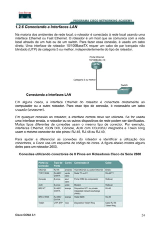 1.2.6 Conectando a Interfaces LAN
Na maioria dos ambientes de rede local, o roteador é conectado à rede local usando uma
interface Ethernet ou Fast Ethernet. O roteador é um host que se comunica com a rede
local através de um hub ou de um switch. Para fazer essa conexão, é usado um cabo
direto. Uma interface de roteador 10/100BaseTX requer um cabo de par trançado não
blindado (UTP) de categoria 5 ou melhor, independentemente do tipo de roteador.

Conectando a Interfaces LAN
Em alguns casos, a interface Ethernet do roteador é conectada diretamente ao
computador ou a outro roteador. Para esse tipo de conexão, é necessário um cabo
cruzado (crossover).
Em qualquer conexão ao roteador, a interface correta deve ser utilizada. Se for usada
uma interface errada, o roteador ou os outros dispositivos de rede podem ser danificados.
Muitos tipos diferentes de conexões usam o mesmo tipo de conector. Por exemplo,
interfaces Ethernet, ISDN BRI, Console, AUX com CSU/DSU integrados e Token Ring
usam o mesmo conector de oito pinos: RJ-45, RJ-48 ou RJ-49.
Para ajudar a diferenciar as conexões do roteador e identificar a utilização dos
conectores, a Cisco usa um esquema de código de cores. A figura abaixo mostra alguns
deles para um roteador 2600.
Conexões utilizando conectores de 8 Pinos em Roteadores Cisco da Série 2600

Cisco CCNA 3.1

24

 