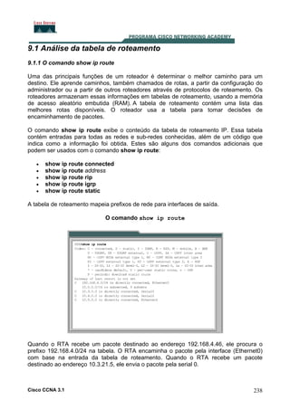 9.1 Análise da tabela de roteamento
9.1.1 O comando show ip route
Uma das principais funções de um roteador é determinar o melhor caminho para um
destino. Ele aprende caminhos, também chamados de rotas, a partir da configuração do
administrador ou a partir de outros roteadores através de protocolos de roteamento. Os
roteadores armazenam essas informações em tabelas de roteamento, usando a memória
de acesso aleatório embutida (RAM). A tabela de roteamento contém uma lista das
melhores rotas disponíveis. O roteador usa a tabela para tomar decisões de
encaminhamento de pacotes.
O comando show ip route exibe o conteúdo da tabela de roteamento IP. Essa tabela
contém entradas para todas as redes e sub-redes conhecidas, além de um código que
indica como a informação foi obtida. Estes são alguns dos comandos adicionais que
podem ser usados com o comando show ip route:
•
•
•
•
•

show ip route connected
show ip route address
show ip route rip
show ip route igrp
show ip route static

A tabela de roteamento mapeia prefixos de rede para interfaces de saída.
O comando show ip route

Quando o RTA recebe um pacote destinado ao endereço 192.168.4.46, ele procura o
prefixo 192.168.4.0/24 na tabela. O RTA encaminha o pacote pela interface (Ethernet0)
com base na entrada da tabela de roteamento. Quando o RTA recebe um pacote
destinado ao endereço 10.3.21.5, ele envia o pacote pela serial 0.

Cisco CCNA 3.1

238

 