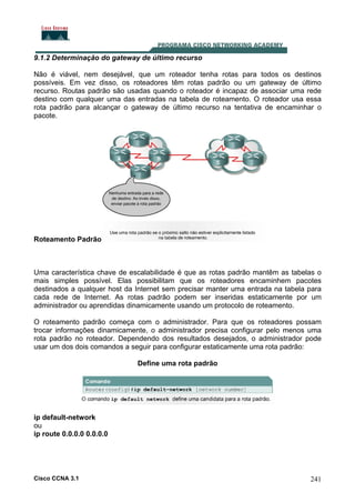 9.1.2 Determinação do gateway de último recurso
Não é viável, nem desejável, que um roteador tenha rotas para todos os destinos
possíveis. Em vez disso, os roteadores têm rotas padrão ou um gateway de último
recurso. Routas padrão são usadas quando o roteador é incapaz de associar uma rede
destino com qualquer uma das entradas na tabela de roteamento. O roteador usa essa
rota padrão para alcançar o gateway de último recurso na tentativa de encaminhar o
pacote.

Roteamento Padrão

Uma característica chave de escalabilidade é que as rotas padrão mantêm as tabelas o
mais simples possível. Elas possibilitam que os roteadores encaminhem pacotes
destinados a qualquer host da Internet sem precisar manter uma entrada na tabela para
cada rede de Internet. As rotas padrão podem ser inseridas estaticamente por um
administrador ou aprendidas dinamicamente usando um protocolo de roteamento.
O roteamento padrão começa com o administrador. Para que os roteadores possam
trocar informações dinamicamente, o administrador precisa configurar pelo menos uma
rota padrão no roteador. Dependendo dos resultados desejados, o administrador pode
usar um dos dois comandos a seguir para configurar estaticamente uma rota padrão:
Define uma rota padrão

ip default-network
ou
ip route 0.0.0.0 0.0.0.0

Cisco CCNA 3.1

241

 