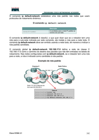 O comando ip default-network estabelece uma rota padrão nas redes que usam
protocolos de roteamento dinâmico.
O comando ip default network

O comando ip default-network é classful, o que quer dizer que se o roteador tem uma
rota para a sub-rede indicada por este comando, ele instala a rota para a rede toda. O
comando ip default-network deve ser emitido usando a rede toda, de maneira a indicar a
rota padrão candidata.
O comando global ip default-network 192.168.17.0 define a rede de classe C
192.168.17.0 como o caminho do destino dos pacotes que não têm entradas na tabela de
roteamento. Nas redes configuradas com ip default-network, se o roteador tem uma rota
para a rede, a rota é indicada como candidata à rota padrão.
Exemplo de rota padrão

Cisco CCNA 3.1

242

 